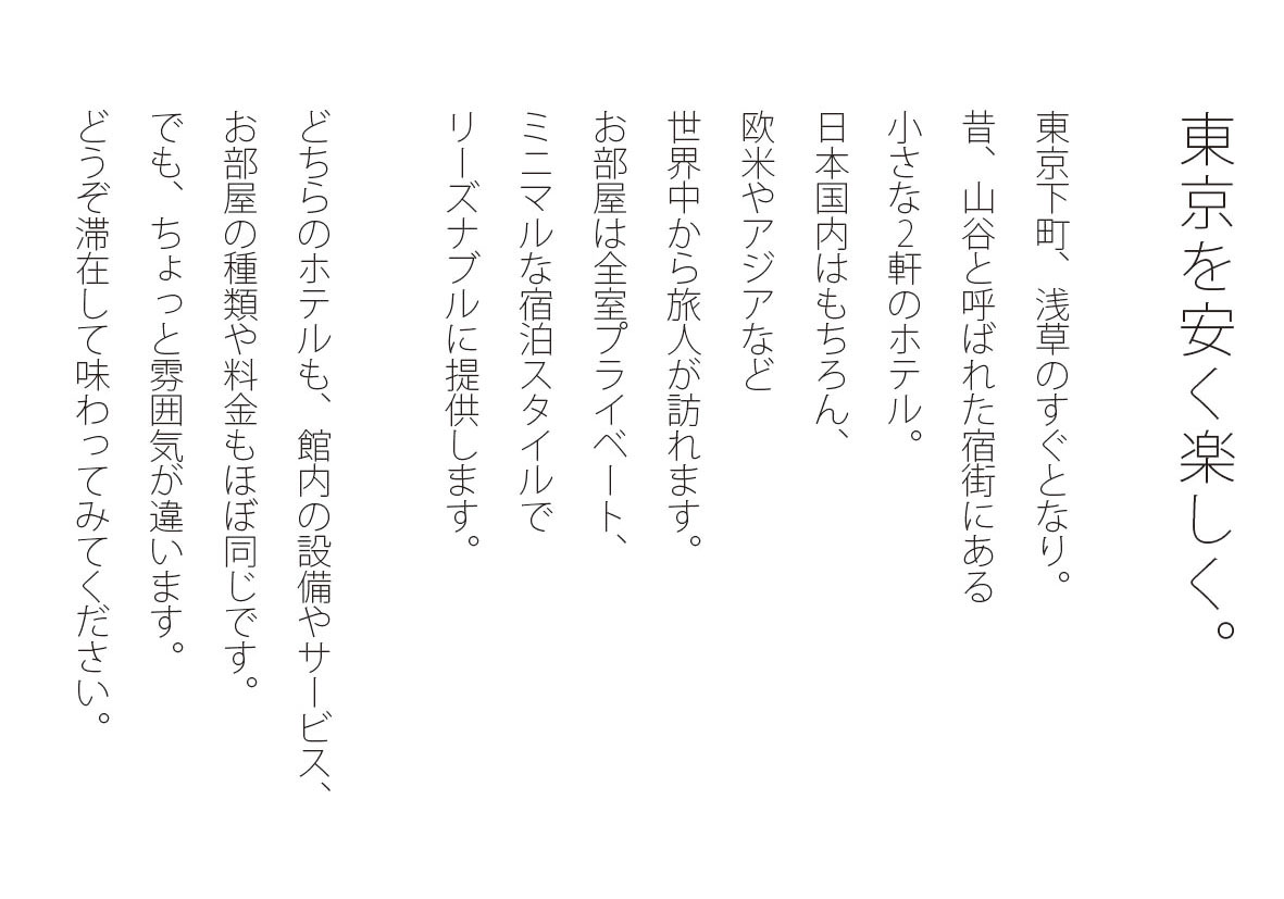 東京を安く楽しく。東京下町、浅草のすぐとなり。昔、山谷と呼ばれた宿街にある小さな2軒のホテル。日本国内はもちろん、欧米やアジアなど世界中から旅人が訪れます。お部屋は全室プライベート、ミニマルな宿泊スタイルでリーズナルに提供します。どちらのホテルも、館内の設備やサービス、お部屋の種類や料金もほぼ同じです。でも、ちょっと雰囲気が違います。どうぞ滞在して味わってみてください。