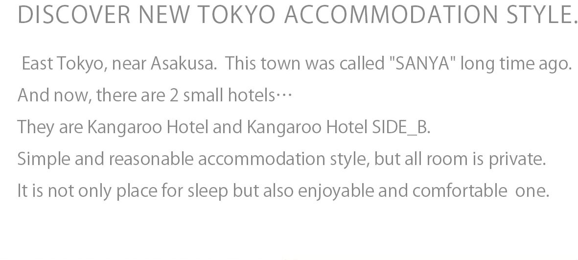 DISCOVER NEW TOKYO ACCOMMODATION STYLE.East Tokyo, near Asakusa. This town was called "SANYA" long time ago.And now, there are 2 small hotels...They are Kangaroo Hotel and Kangaroo Hotel SIDE_B.Simple and reasonable accommodation style,but all room is private. It is not only place for sleep but also enjoyable and comfortable one.